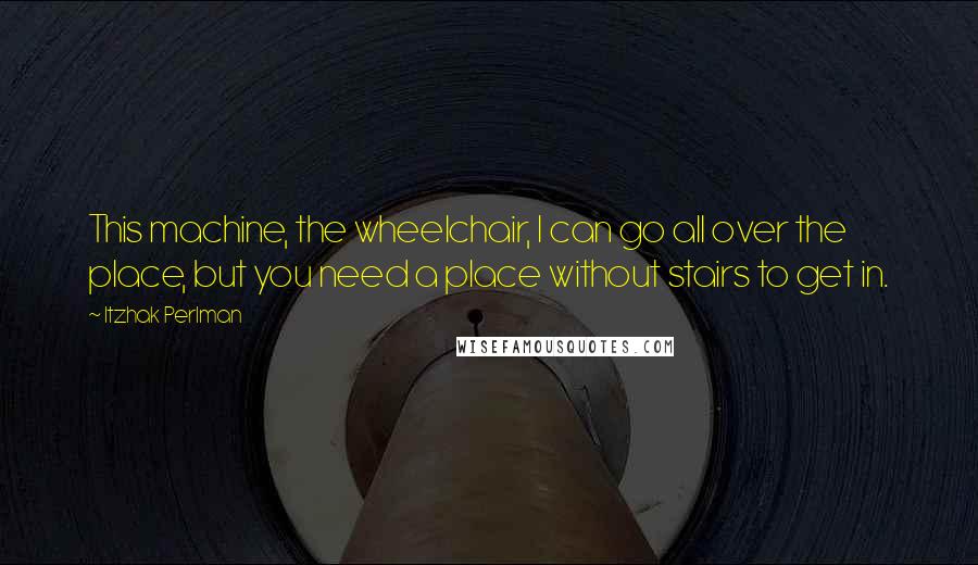 Itzhak Perlman Quotes: This machine, the wheelchair, I can go all over the place, but you need a place without stairs to get in.