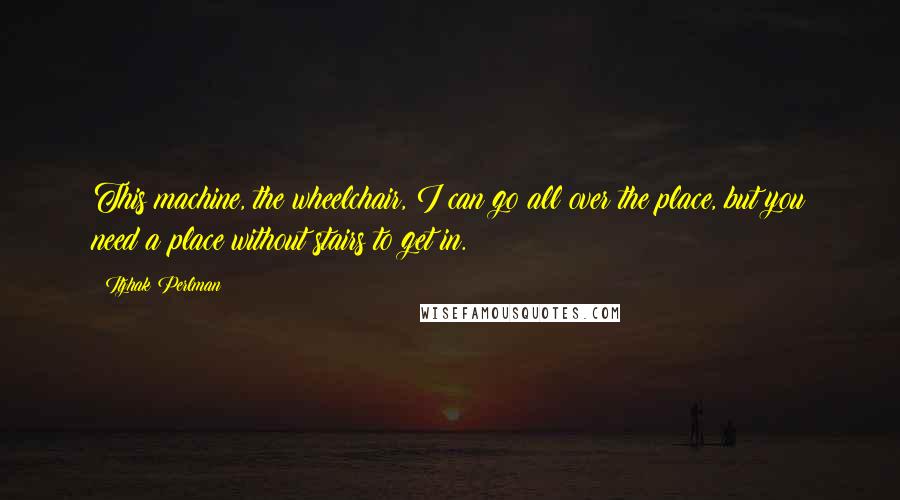 Itzhak Perlman Quotes: This machine, the wheelchair, I can go all over the place, but you need a place without stairs to get in.