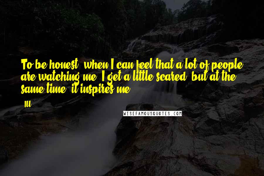 IU Quotes: To be honest, when I can feel that a lot of people are watching me, I get a little scared, but at the same time, it inspires me.