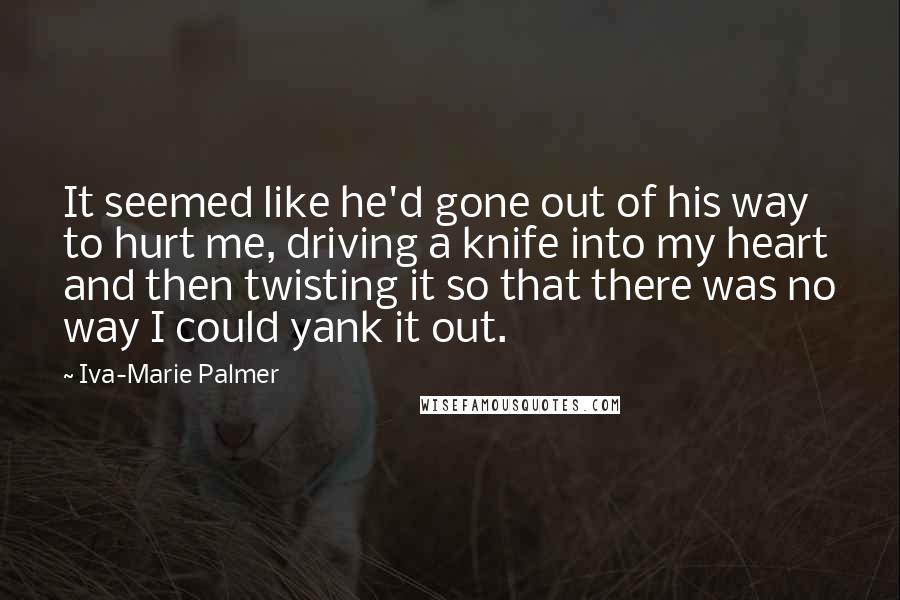 Iva-Marie Palmer Quotes: It seemed like he'd gone out of his way to hurt me, driving a knife into my heart and then twisting it so that there was no way I could yank it out.