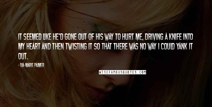 Iva-Marie Palmer Quotes: It seemed like he'd gone out of his way to hurt me, driving a knife into my heart and then twisting it so that there was no way I could yank it out.