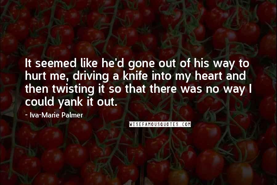 Iva-Marie Palmer Quotes: It seemed like he'd gone out of his way to hurt me, driving a knife into my heart and then twisting it so that there was no way I could yank it out.