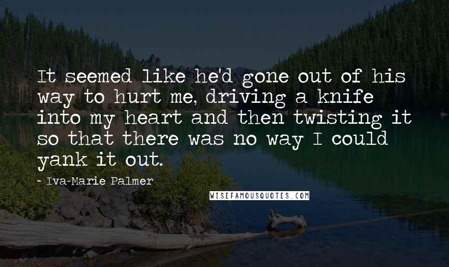 Iva-Marie Palmer Quotes: It seemed like he'd gone out of his way to hurt me, driving a knife into my heart and then twisting it so that there was no way I could yank it out.