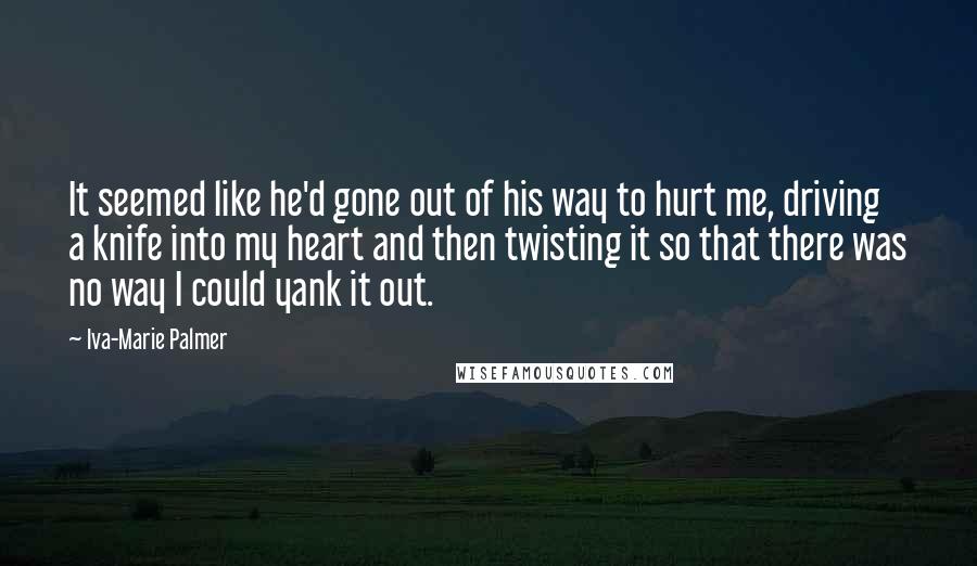Iva-Marie Palmer Quotes: It seemed like he'd gone out of his way to hurt me, driving a knife into my heart and then twisting it so that there was no way I could yank it out.