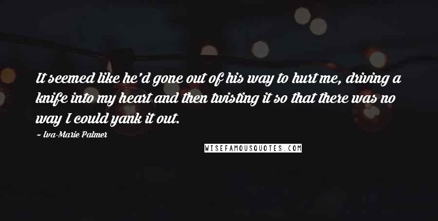 Iva-Marie Palmer Quotes: It seemed like he'd gone out of his way to hurt me, driving a knife into my heart and then twisting it so that there was no way I could yank it out.