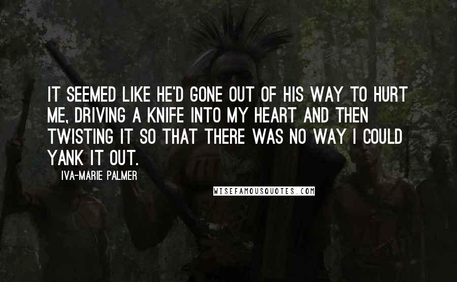 Iva-Marie Palmer Quotes: It seemed like he'd gone out of his way to hurt me, driving a knife into my heart and then twisting it so that there was no way I could yank it out.