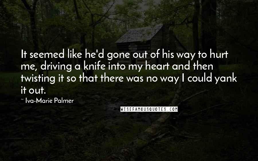 Iva-Marie Palmer Quotes: It seemed like he'd gone out of his way to hurt me, driving a knife into my heart and then twisting it so that there was no way I could yank it out.