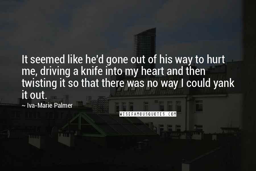 Iva-Marie Palmer Quotes: It seemed like he'd gone out of his way to hurt me, driving a knife into my heart and then twisting it so that there was no way I could yank it out.