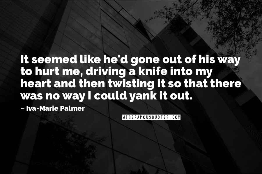 Iva-Marie Palmer Quotes: It seemed like he'd gone out of his way to hurt me, driving a knife into my heart and then twisting it so that there was no way I could yank it out.