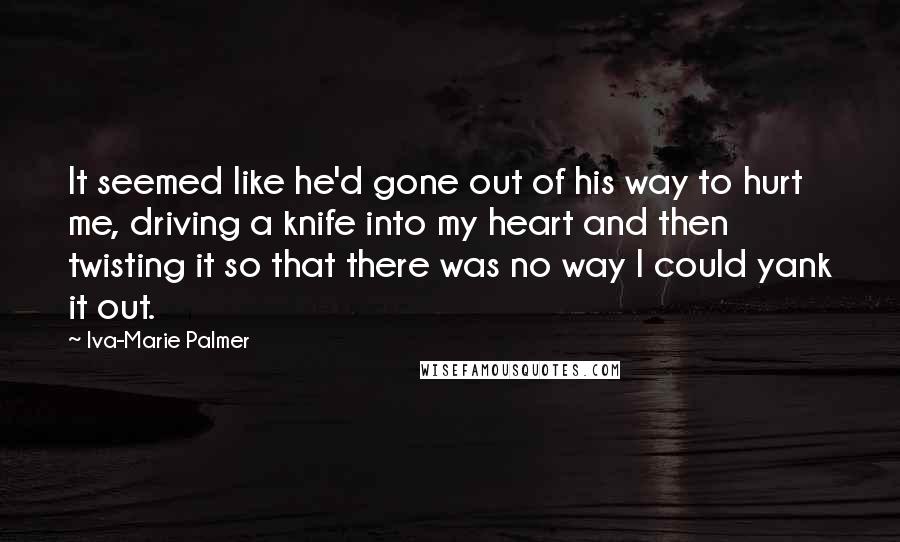 Iva-Marie Palmer Quotes: It seemed like he'd gone out of his way to hurt me, driving a knife into my heart and then twisting it so that there was no way I could yank it out.