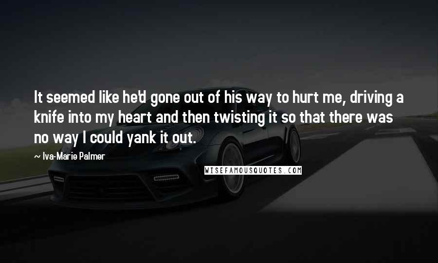 Iva-Marie Palmer Quotes: It seemed like he'd gone out of his way to hurt me, driving a knife into my heart and then twisting it so that there was no way I could yank it out.