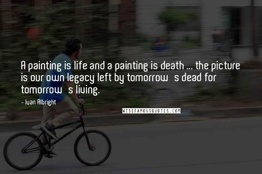 Ivan Albright Quotes: A painting is life and a painting is death ... the picture is our own legacy left by tomorrow's dead for tomorrow's living.