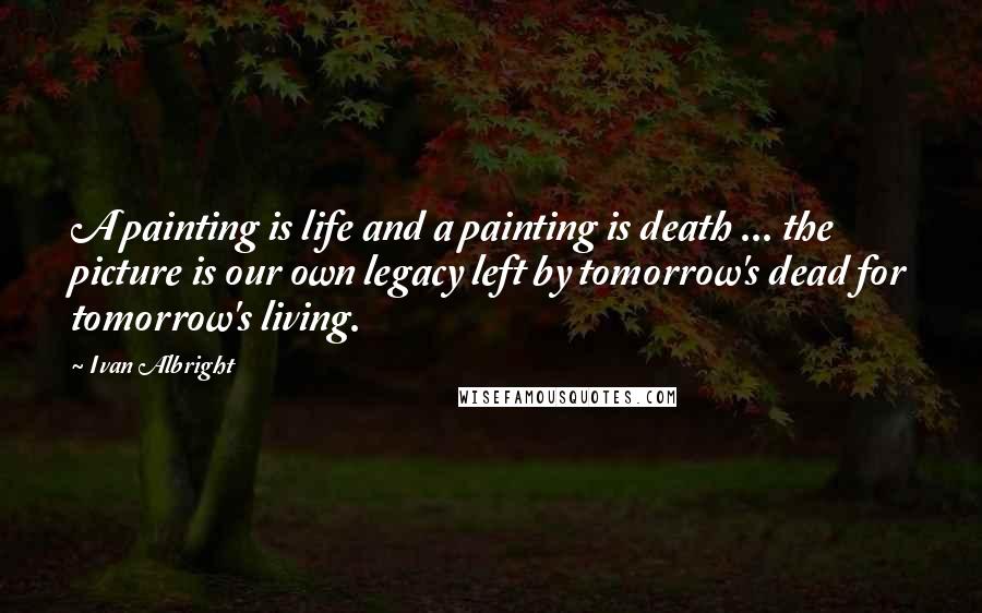 Ivan Albright Quotes: A painting is life and a painting is death ... the picture is our own legacy left by tomorrow's dead for tomorrow's living.