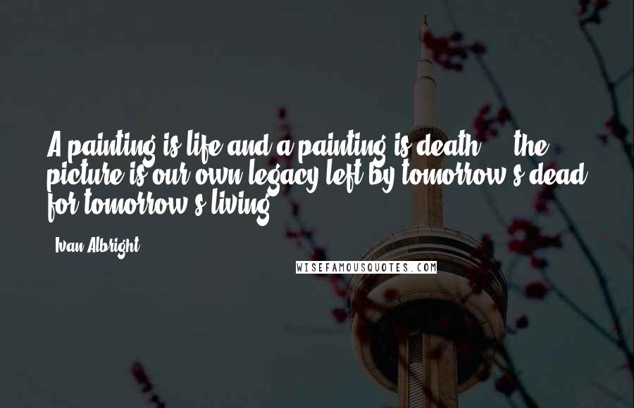 Ivan Albright Quotes: A painting is life and a painting is death ... the picture is our own legacy left by tomorrow's dead for tomorrow's living.