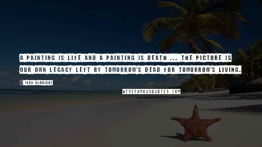 Ivan Albright Quotes: A painting is life and a painting is death ... the picture is our own legacy left by tomorrow's dead for tomorrow's living.