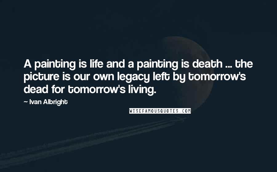 Ivan Albright Quotes: A painting is life and a painting is death ... the picture is our own legacy left by tomorrow's dead for tomorrow's living.