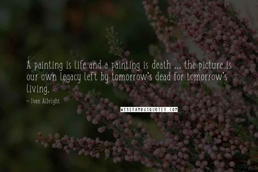 Ivan Albright Quotes: A painting is life and a painting is death ... the picture is our own legacy left by tomorrow's dead for tomorrow's living.