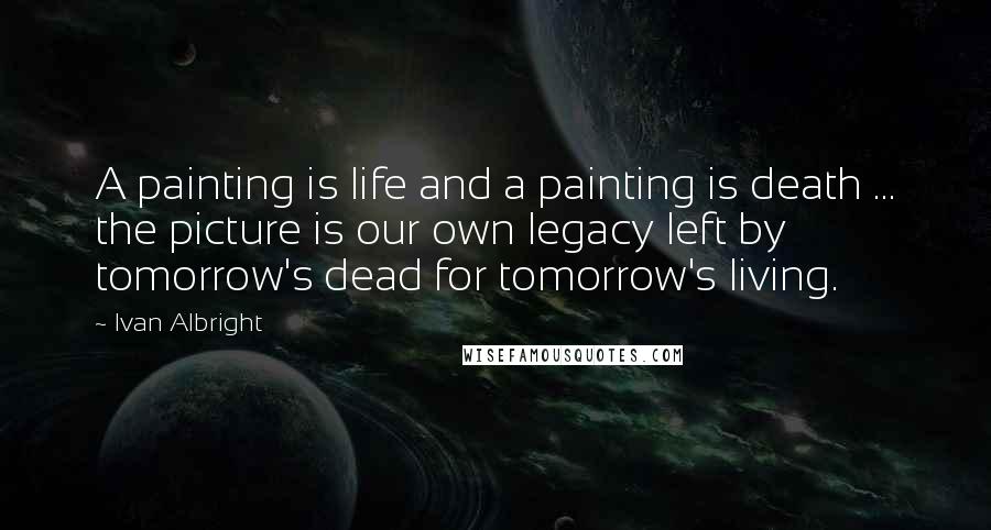 Ivan Albright Quotes: A painting is life and a painting is death ... the picture is our own legacy left by tomorrow's dead for tomorrow's living.