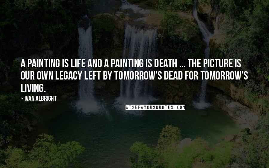 Ivan Albright Quotes: A painting is life and a painting is death ... the picture is our own legacy left by tomorrow's dead for tomorrow's living.