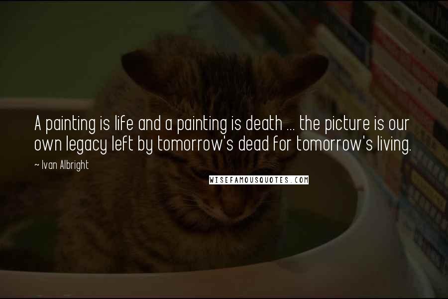 Ivan Albright Quotes: A painting is life and a painting is death ... the picture is our own legacy left by tomorrow's dead for tomorrow's living.