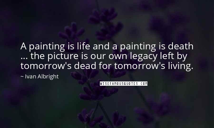Ivan Albright Quotes: A painting is life and a painting is death ... the picture is our own legacy left by tomorrow's dead for tomorrow's living.