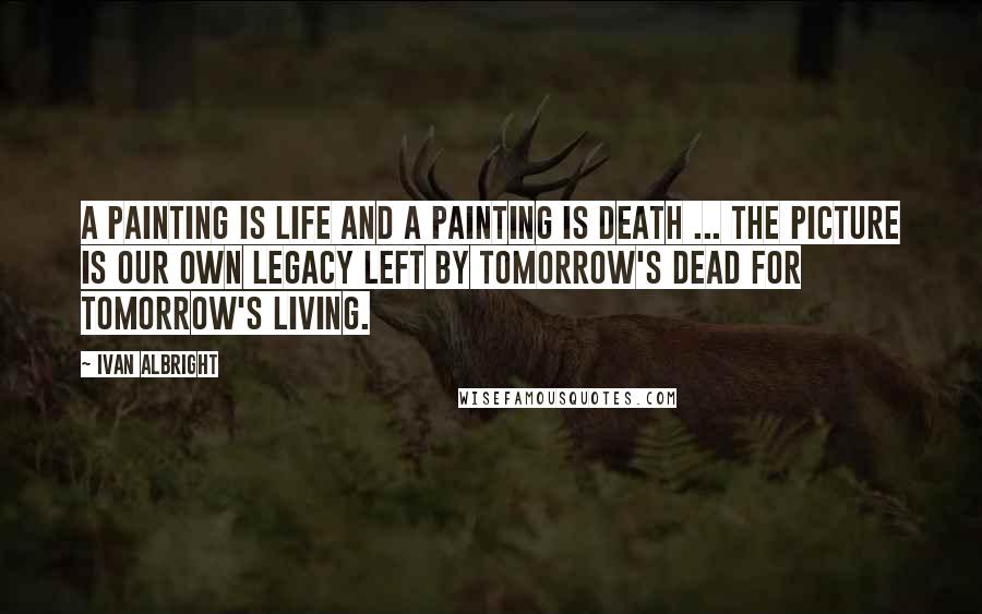 Ivan Albright Quotes: A painting is life and a painting is death ... the picture is our own legacy left by tomorrow's dead for tomorrow's living.