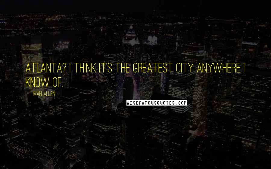 Ivan Allen Quotes: Atlanta? I think it's the greatest city anywhere I know of.