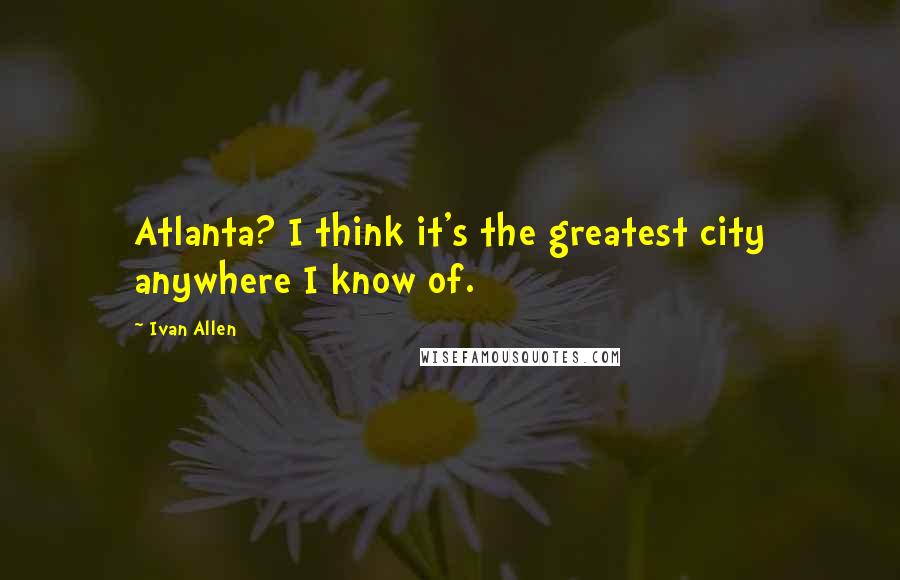 Ivan Allen Quotes: Atlanta? I think it's the greatest city anywhere I know of.