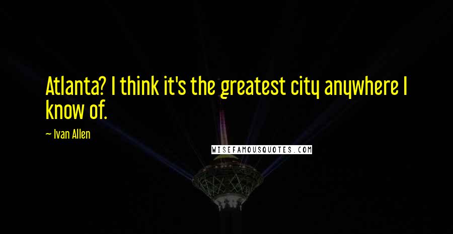 Ivan Allen Quotes: Atlanta? I think it's the greatest city anywhere I know of.