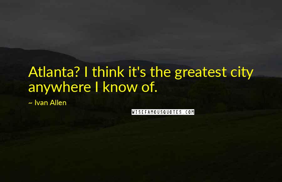 Ivan Allen Quotes: Atlanta? I think it's the greatest city anywhere I know of.