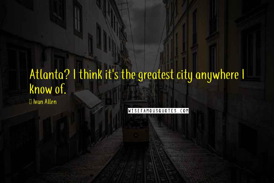 Ivan Allen Quotes: Atlanta? I think it's the greatest city anywhere I know of.