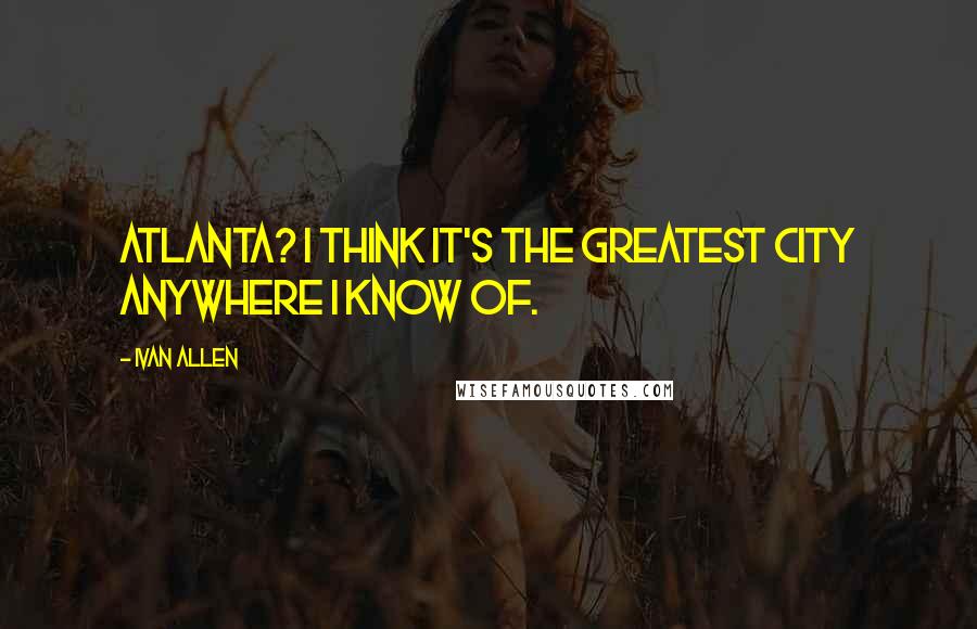 Ivan Allen Quotes: Atlanta? I think it's the greatest city anywhere I know of.