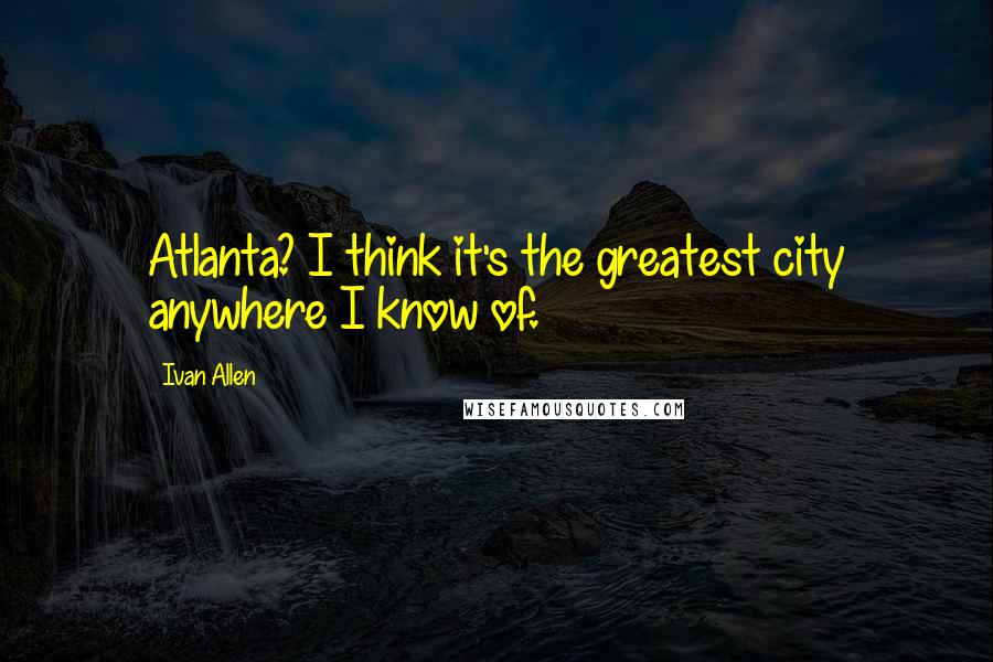 Ivan Allen Quotes: Atlanta? I think it's the greatest city anywhere I know of.