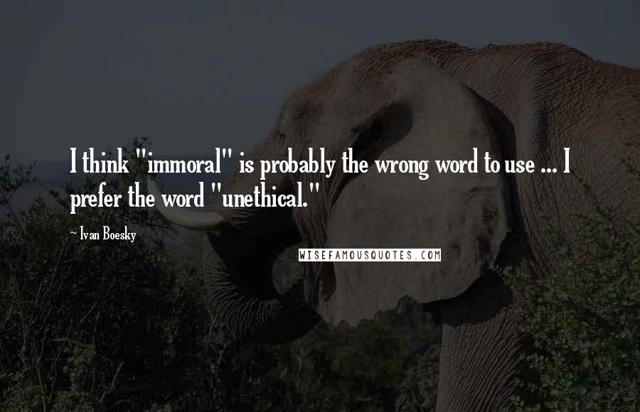 Ivan Boesky Quotes: I think "immoral" is probably the wrong word to use ... I prefer the word "unethical."