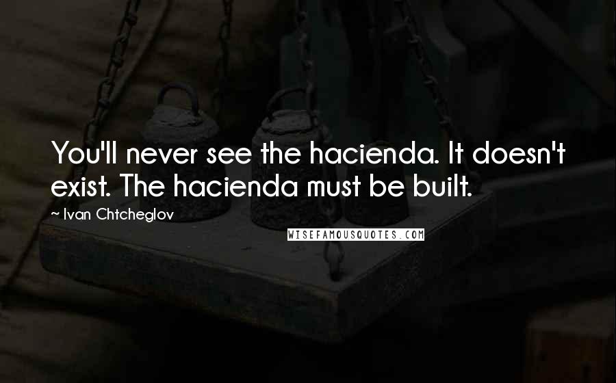 Ivan Chtcheglov Quotes: You'll never see the hacienda. It doesn't exist. The hacienda must be built.