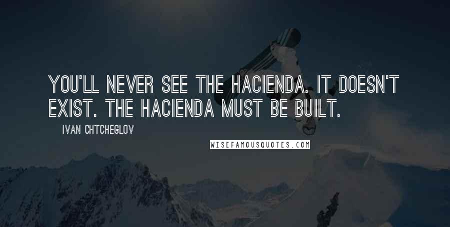 Ivan Chtcheglov Quotes: You'll never see the hacienda. It doesn't exist. The hacienda must be built.