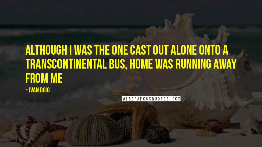 Ivan Doig Quotes: Although I was the one cast out alone onto a transcontinental bus, home was running away from me