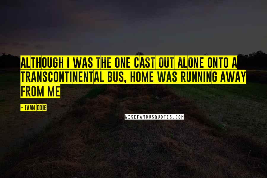 Ivan Doig Quotes: Although I was the one cast out alone onto a transcontinental bus, home was running away from me