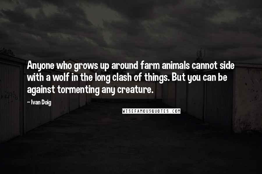 Ivan Doig Quotes: Anyone who grows up around farm animals cannot side with a wolf in the long clash of things. But you can be against tormenting any creature.