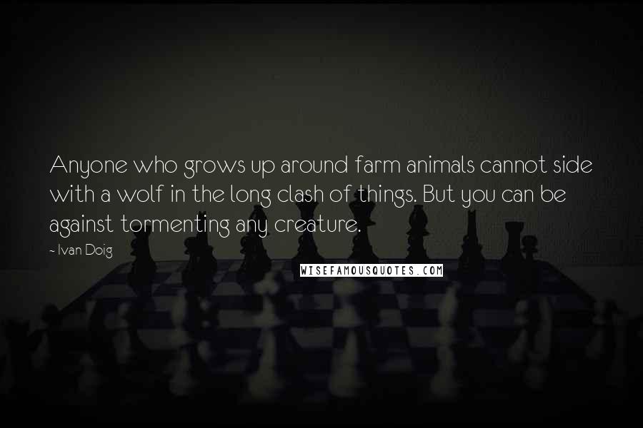 Ivan Doig Quotes: Anyone who grows up around farm animals cannot side with a wolf in the long clash of things. But you can be against tormenting any creature.