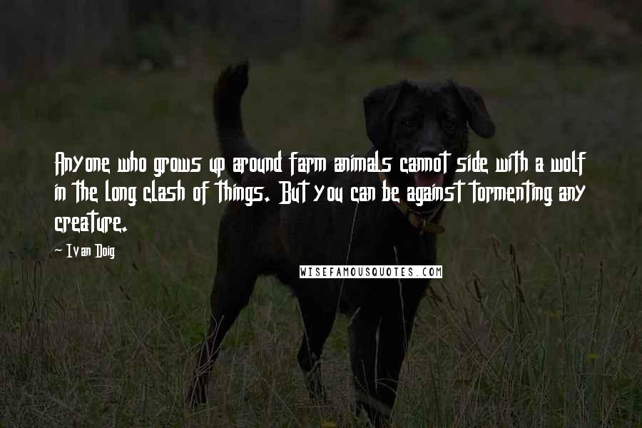 Ivan Doig Quotes: Anyone who grows up around farm animals cannot side with a wolf in the long clash of things. But you can be against tormenting any creature.
