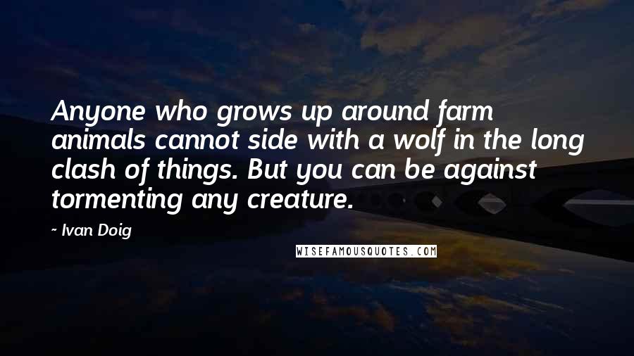 Ivan Doig Quotes: Anyone who grows up around farm animals cannot side with a wolf in the long clash of things. But you can be against tormenting any creature.