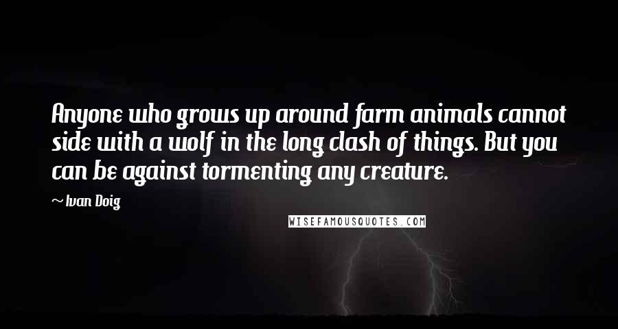 Ivan Doig Quotes: Anyone who grows up around farm animals cannot side with a wolf in the long clash of things. But you can be against tormenting any creature.
