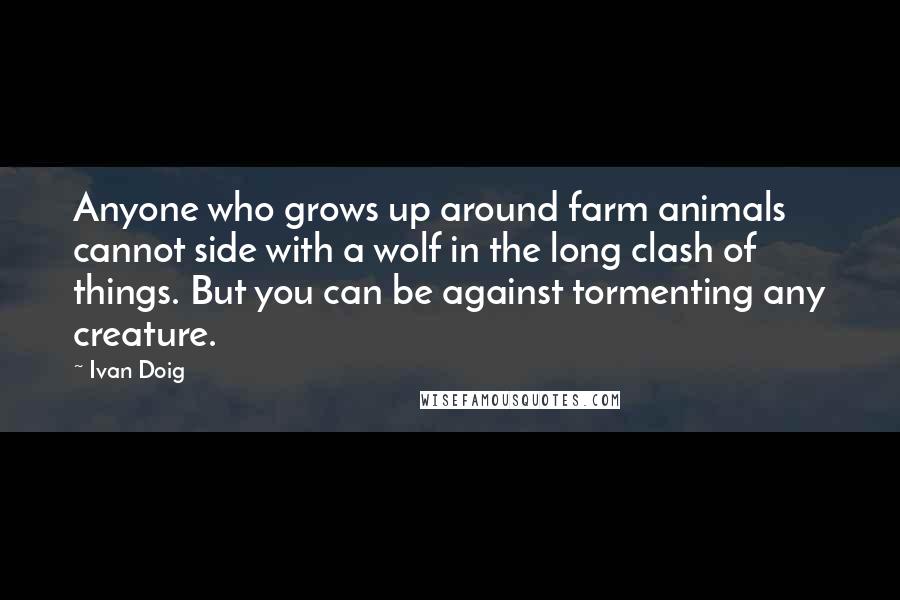 Ivan Doig Quotes: Anyone who grows up around farm animals cannot side with a wolf in the long clash of things. But you can be against tormenting any creature.