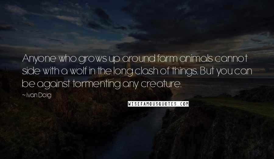 Ivan Doig Quotes: Anyone who grows up around farm animals cannot side with a wolf in the long clash of things. But you can be against tormenting any creature.