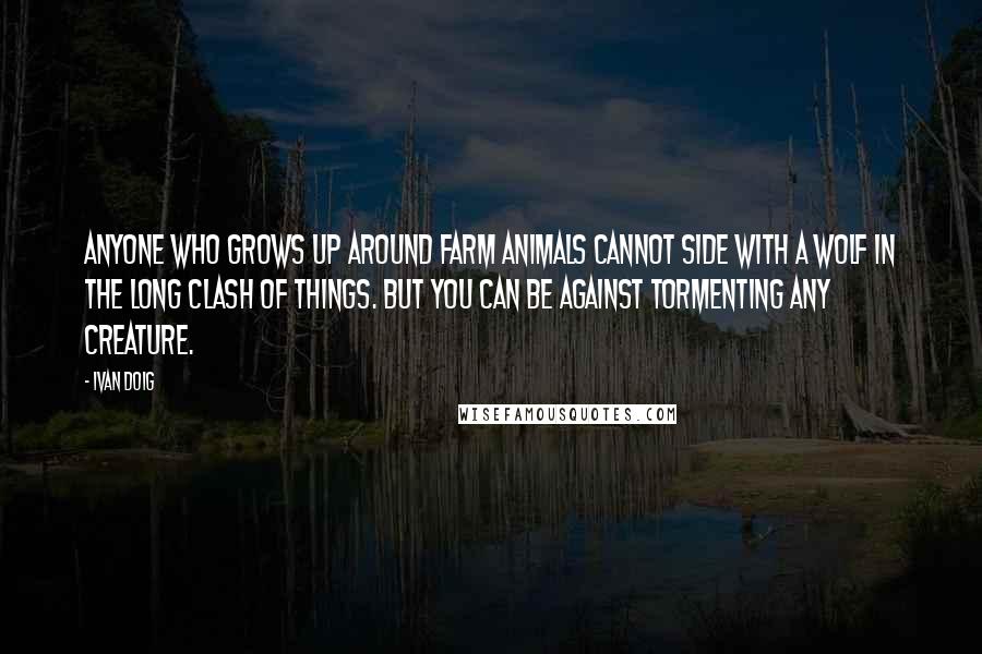 Ivan Doig Quotes: Anyone who grows up around farm animals cannot side with a wolf in the long clash of things. But you can be against tormenting any creature.