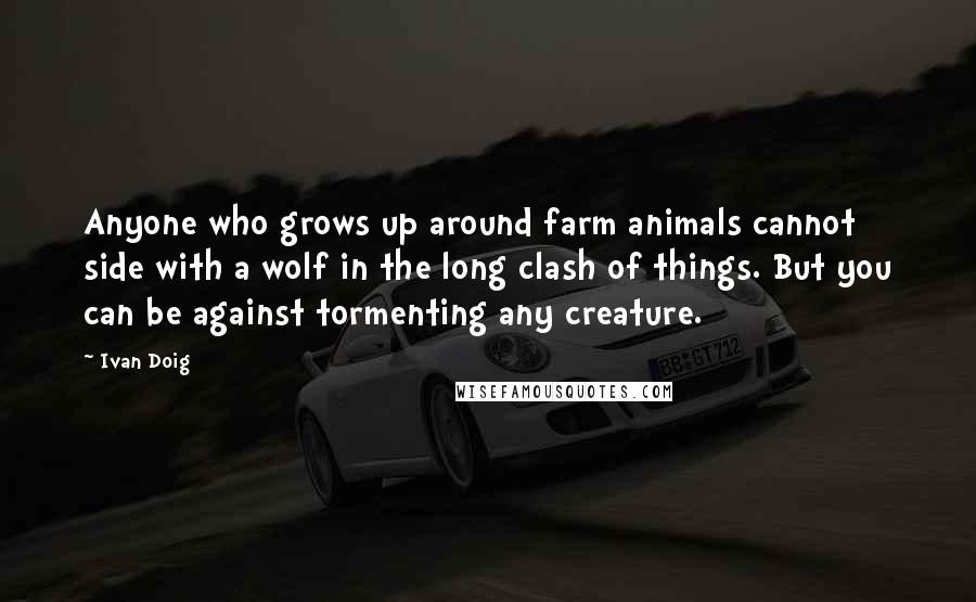 Ivan Doig Quotes: Anyone who grows up around farm animals cannot side with a wolf in the long clash of things. But you can be against tormenting any creature.