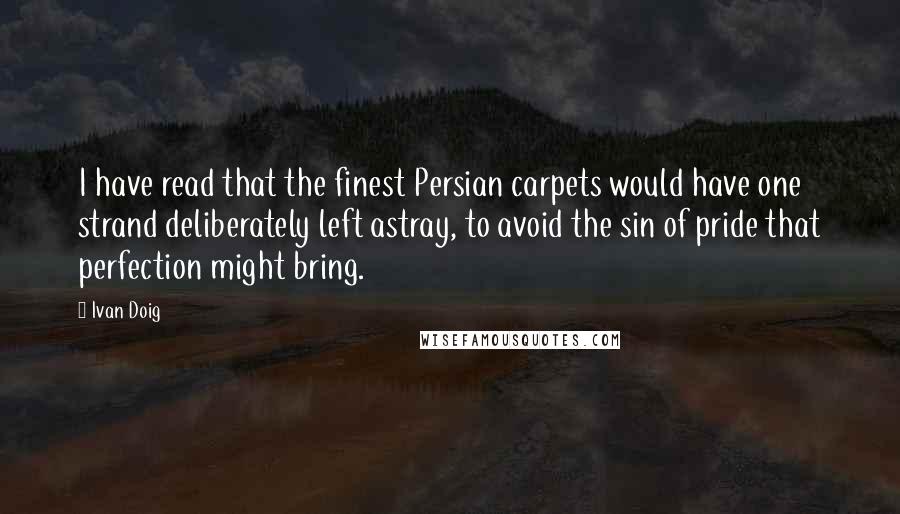 Ivan Doig Quotes: I have read that the finest Persian carpets would have one strand deliberately left astray, to avoid the sin of pride that perfection might bring.