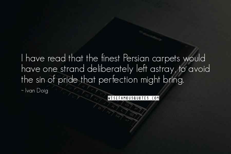 Ivan Doig Quotes: I have read that the finest Persian carpets would have one strand deliberately left astray, to avoid the sin of pride that perfection might bring.