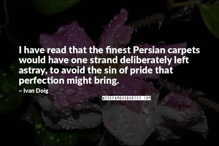 Ivan Doig Quotes: I have read that the finest Persian carpets would have one strand deliberately left astray, to avoid the sin of pride that perfection might bring.